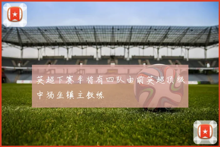 英超下赛季将有四队由前英超顶级中场坐镇主教练