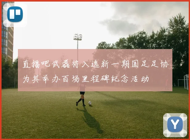 直播吧武磊将入选新一期国足足协为其举办百场里程碑纪念活动
